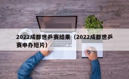 2022成都世乒赛结果（2022成都世乒赛申办短片）